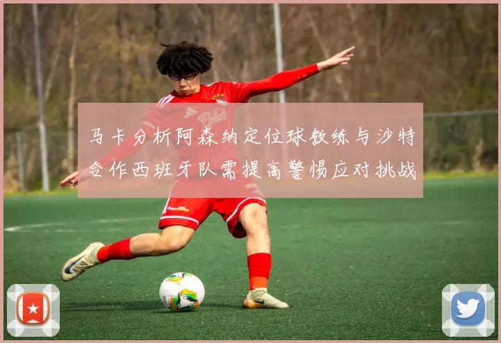 马卡分析阿森纳定位球教练与沙特合作西班牙队需提高警惕应对挑战