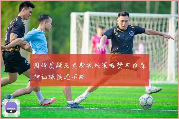 周琦质疑尼克斯挖坑策略赞布伦森神仙球接连不断