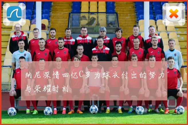 纳尼深情回忆C罗为球衣付出的努力与荣耀时刻