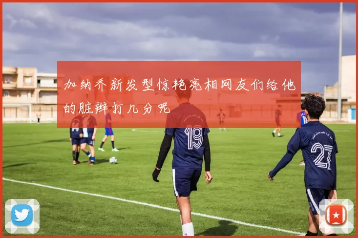 加纳乔新发型惊艳亮相网友们给他的脏辫打几分呢