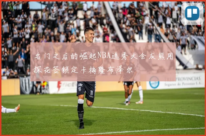 名门之后的崛起NBA选秀大会灰熊用探花签锁定卡梅隆布泽尔
