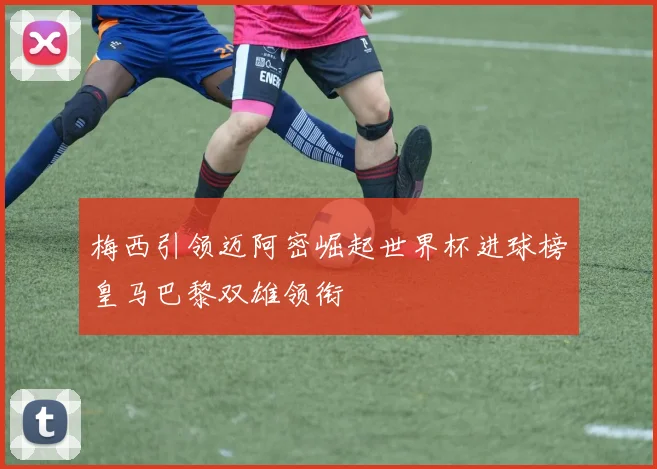 梅西引领迈阿密崛起世界杯进球榜皇马巴黎双雄领衔
