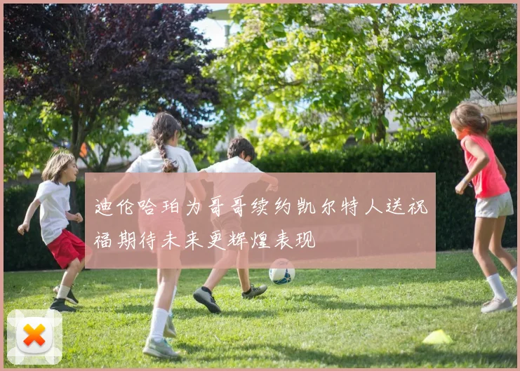 迪伦哈珀为哥哥续约凯尔特人送祝福期待未来更辉煌表现