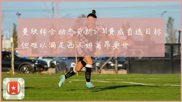 曼联转会动态分析：M费成首选目标但难以满足西汉姆高昂要价