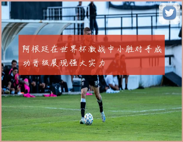 阿根廷在世界杯激战中小胜对手成功晋级展现强大实力