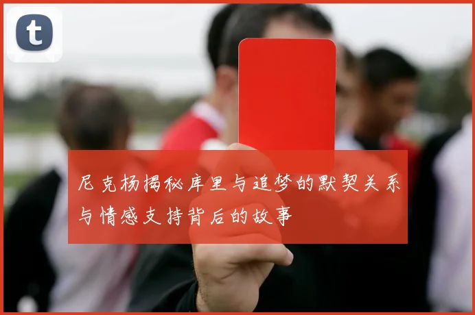 尼克杨揭秘库里与追梦的默契关系与情感支持背后的故事