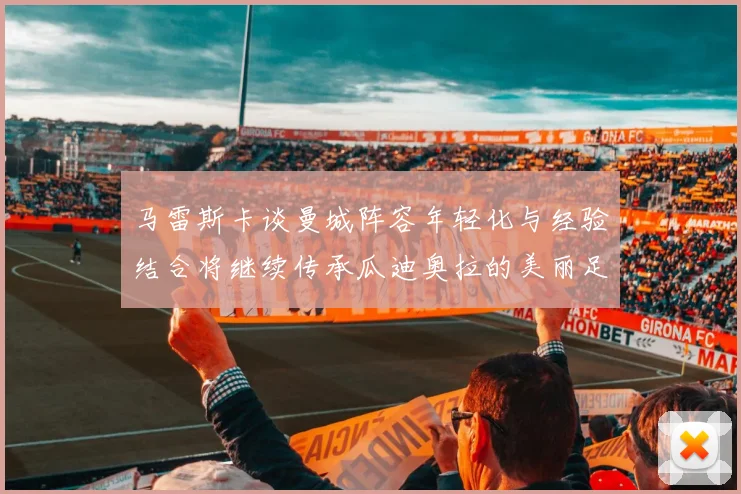 马雷斯卡谈曼城阵容年轻化与经验结合将继续传承瓜迪奥拉的美丽足球理念