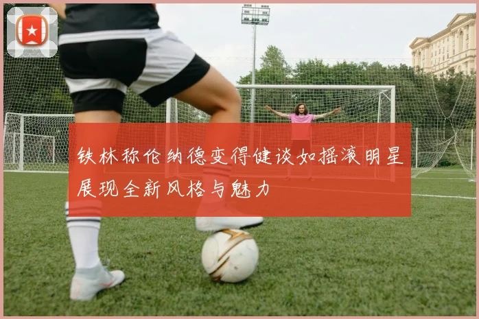 铁林称伦纳德变得健谈如摇滚明星展现全新风格与魅力